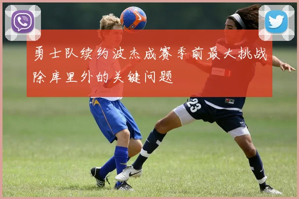 勇士队续约波杰成赛季前最大挑战除库里外的关键问题