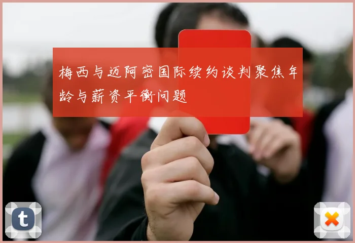 梅西与迈阿密国际续约谈判聚焦年龄与薪资平衡问题