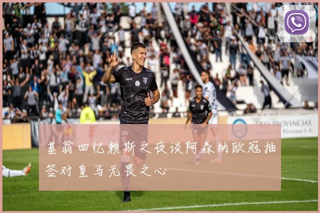 基翁回忆赖斯之夜谈阿森纳欧冠抽签对皇马无畏之心