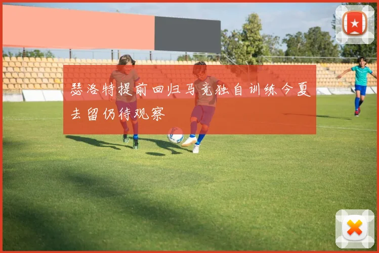 瑟洛特提前回归马竞独自训练今夏去留仍待观察
