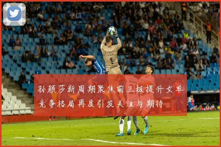 孙颖莎新周期聚焦前三板提升女单竞争格局再度引发关注与期待