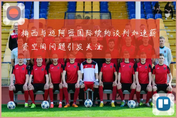 梅西与迈阿密国际续约谈判加速薪资空间问题引发关注