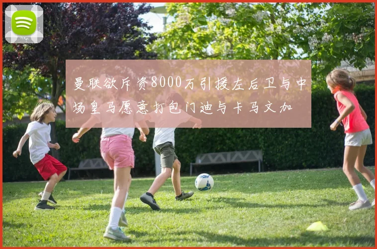 曼联欲斥资8000万引援左后卫与中场皇马愿意打包门迪与卡马文加